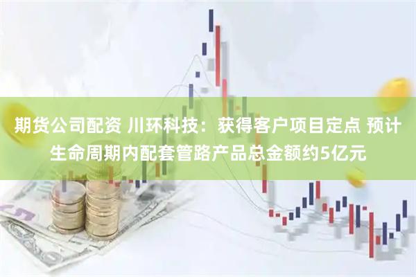 期货公司配资 川环科技：获得客户项目定点 预计生命周期内配套管路产品总金额约5亿元