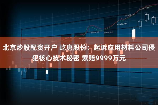 北京炒股配资开户 屹唐股份：起诉应用材料公司侵犯核心技术秘密 索赔9999万元