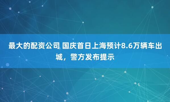 最大的配资公司 国庆首日上海预计8.6万辆车出城，警方发布提示