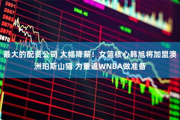 最大的配资公司 大幅降薪！女篮核心韩旭将加盟澳洲珀斯山猫 为重返WNBA做准备