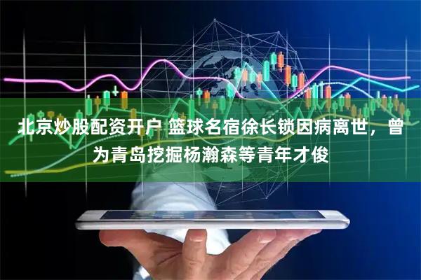北京炒股配资开户 篮球名宿徐长锁因病离世，曾为青岛挖掘杨瀚森等青年才俊