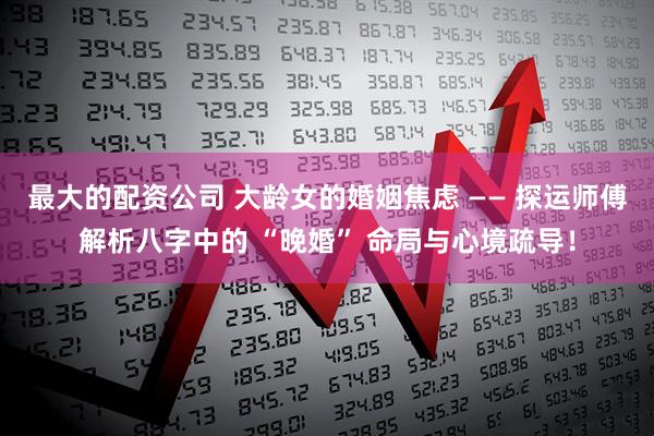 最大的配资公司 大龄女的婚姻焦虑 —— 探运师傅解析八字中的 “晚婚” 命局与心境疏导！
