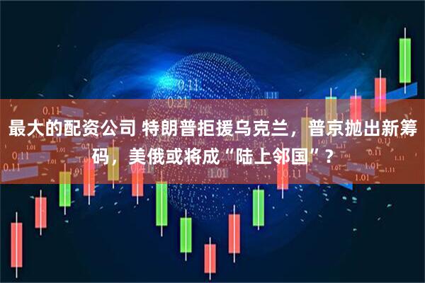 最大的配资公司 特朗普拒援乌克兰，普京抛出新筹码，美俄或将成“陆上邻国”？