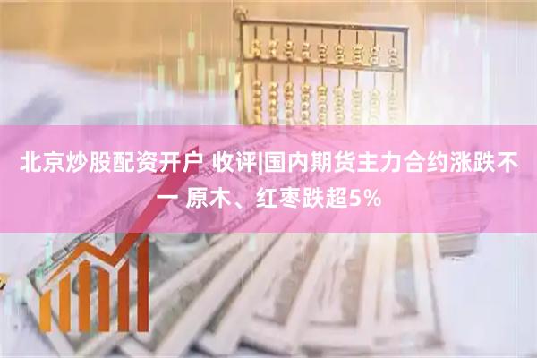 北京炒股配资开户 收评|国内期货主力合约涨跌不一 原木、红枣跌超5%