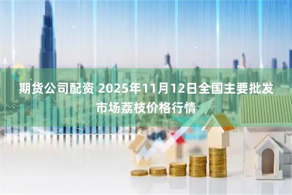 期货公司配资 2025年11月12日全国主要批发市场荔枝价格行情