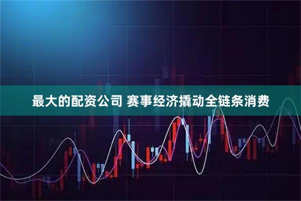最大的配资公司 赛事经济撬动全链条消费