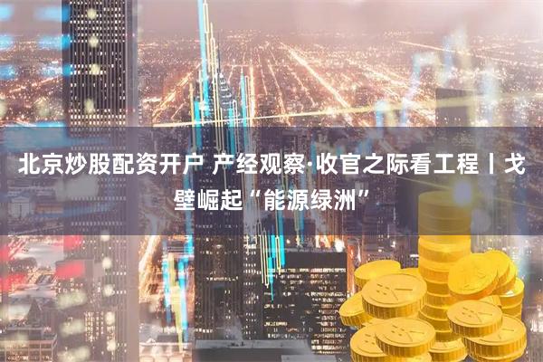 北京炒股配资开户 产经观察·收官之际看工程丨戈壁崛起“能源绿洲”