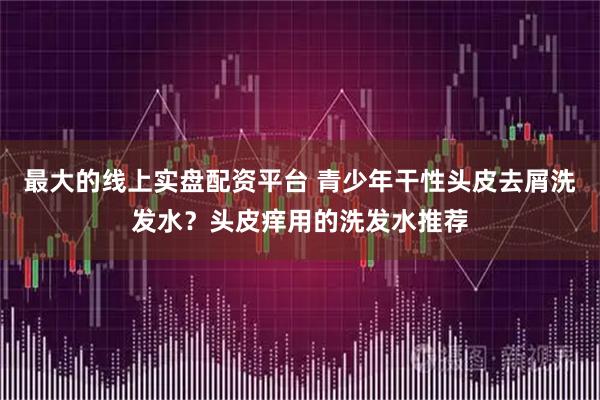 最大的线上实盘配资平台 青少年干性头皮去屑洗发水？头皮痒用的洗发水推荐
