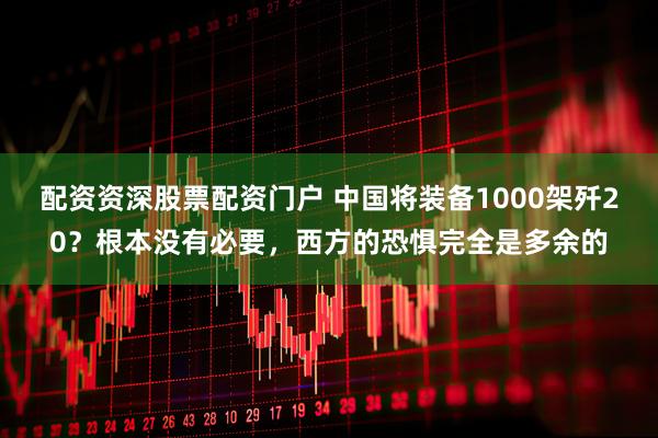 配资资深股票配资门户 中国将装备1000架歼20？根本没有必要，西方的恐惧完全是多余的