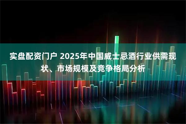 实盘配资门户 2025年中国威士忌酒行业供需现状、市场规模及竞争格局分析