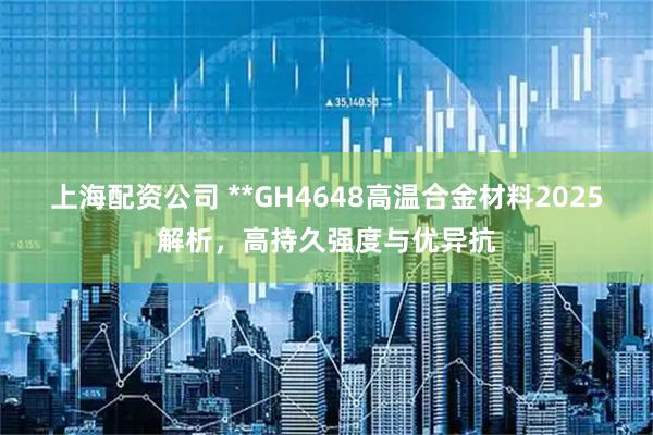 上海配资公司 **GH4648高温合金材料2025解析，高持久强度与优异抗