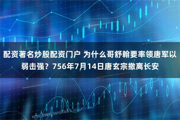 配资著名炒股配资门户 为什么哥舒翰要率领唐军以弱击强？756年7月14日唐玄宗撤离长安