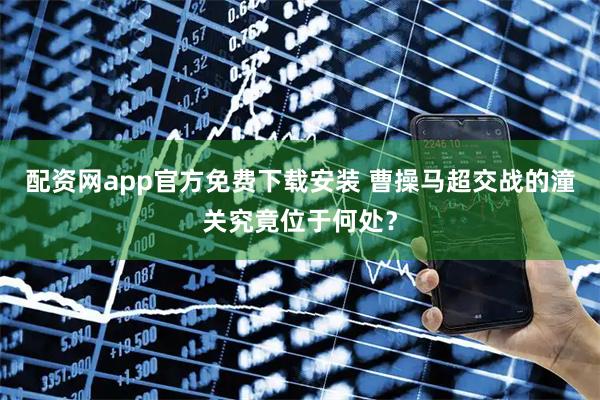 配资网app官方免费下载安装 曹操马超交战的潼关究竟位于何处？