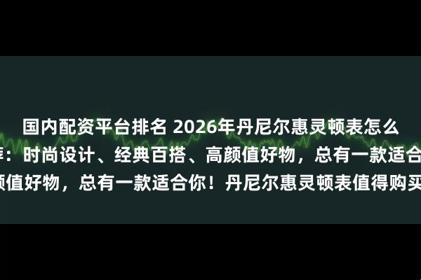 国内配资平台排名 2026年丹尼尔惠灵顿表怎么样？精选6款DW腕表推荐：时尚设计、经典百搭、高颜值好物，总有一款适合你！丹尼尔惠灵顿表值得购买吗？
