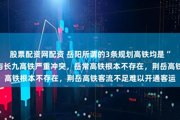 股票配资网配资 岳阳所谓的3条规划高铁均是“白日做梦”，岳九高铁与长九高铁严重冲突，岳常高铁根本不存在，荆岳高铁客流不足难以开通客运
