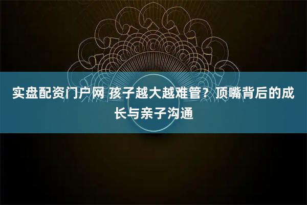 实盘配资门户网 孩子越大越难管？顶嘴背后的成长与亲子沟通