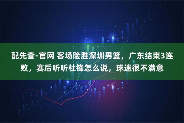 配先查-官网 客场险胜深圳男篮，广东结束3连败，赛后听听杜锋怎么说，球迷很不满意