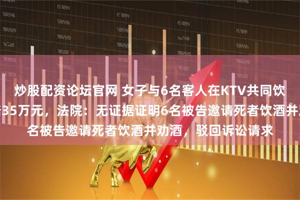 炒股配资论坛官网 女子与6名客人在KTV共同饮酒后死亡，家属索赔35万元，法院：无证据证明6名被告邀请死者饮酒并劝酒，驳回诉讼请求