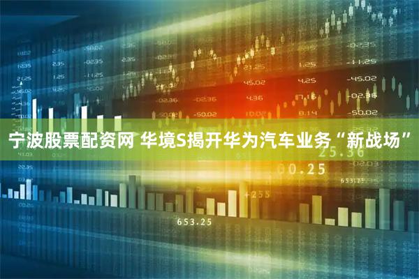 宁波股票配资网 华境S揭开华为汽车业务“新战场”