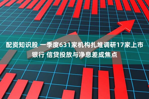 配资知识股 一季度631家机构扎堆调研17家上市银行 信贷投放与净息差成焦点