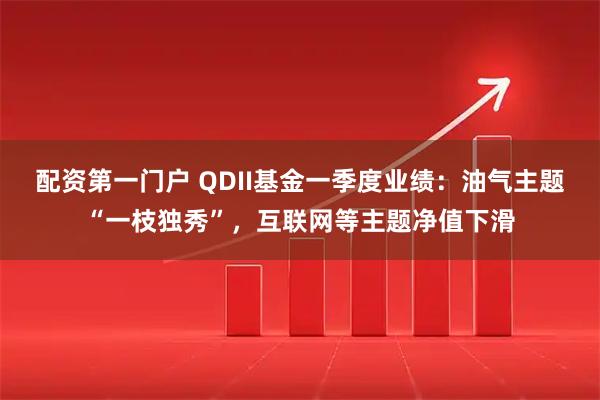 配资第一门户 QDII基金一季度业绩：油气主题“一枝独秀”，互联网等主题净值下滑