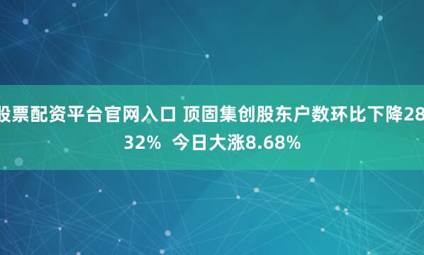股票配资平台官网入口 顶固集创股东户数环比下降28.32%  今日大涨8.68%