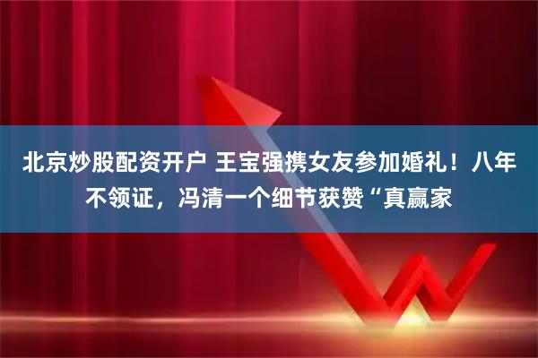 北京炒股配资开户 王宝强携女友参加婚礼！八年不领证，冯清一个细节获赞“真赢家