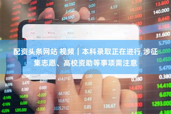 配资头条网站 视频｜本科录取正在进行 涉征集志愿、高校资助等事项需注意